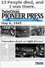 In 1965, an outbreak of five tornadoes tore through the western and northern suburbs of Minneapolis on the May 6, 1965, killing 13 people and injuring hundreds more in what was described as a ''night of terror.'' The most destructive storm in Minneapolis, it left $51 million in damage in its wake, more than $500 million adjusted for inflation. Winds exceeding 200 mph 1,700 people were left homeless. It was devastating, I saw a Volkswagen wrapped around a tree, the front and rear bumpers touching.